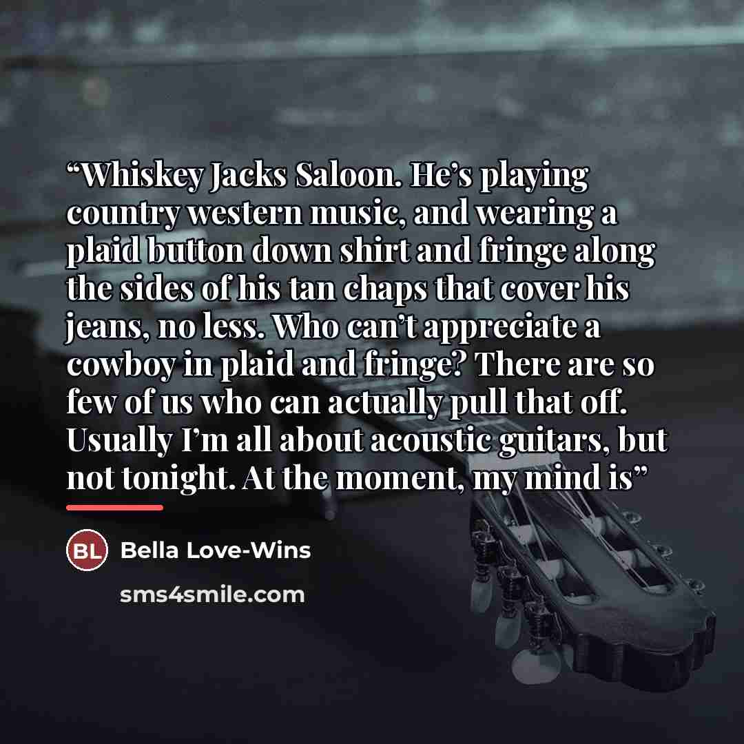 “Whiskey Jacks Saloon. He’s playing country western music, and wearing a plaid button down shirt and fringe along the sides of his tan chaps that cover his jeans, no less. Who can’t appreciate a cowboy in plaid and fringe? There are so few of us who can actually pull that off. Usually I’m all about…” quote by Bella Love-Wins