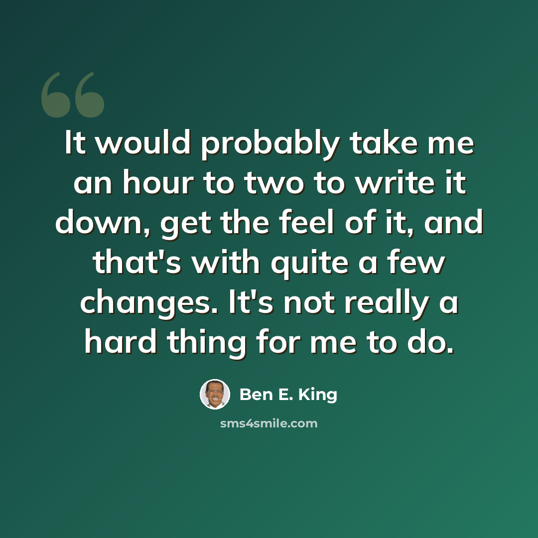 “It would probably take me an hour to two to write it down, get the feel of it, and that's with quite a few changes. It's not really a hard thing for me to do.” quote by Ben E. King