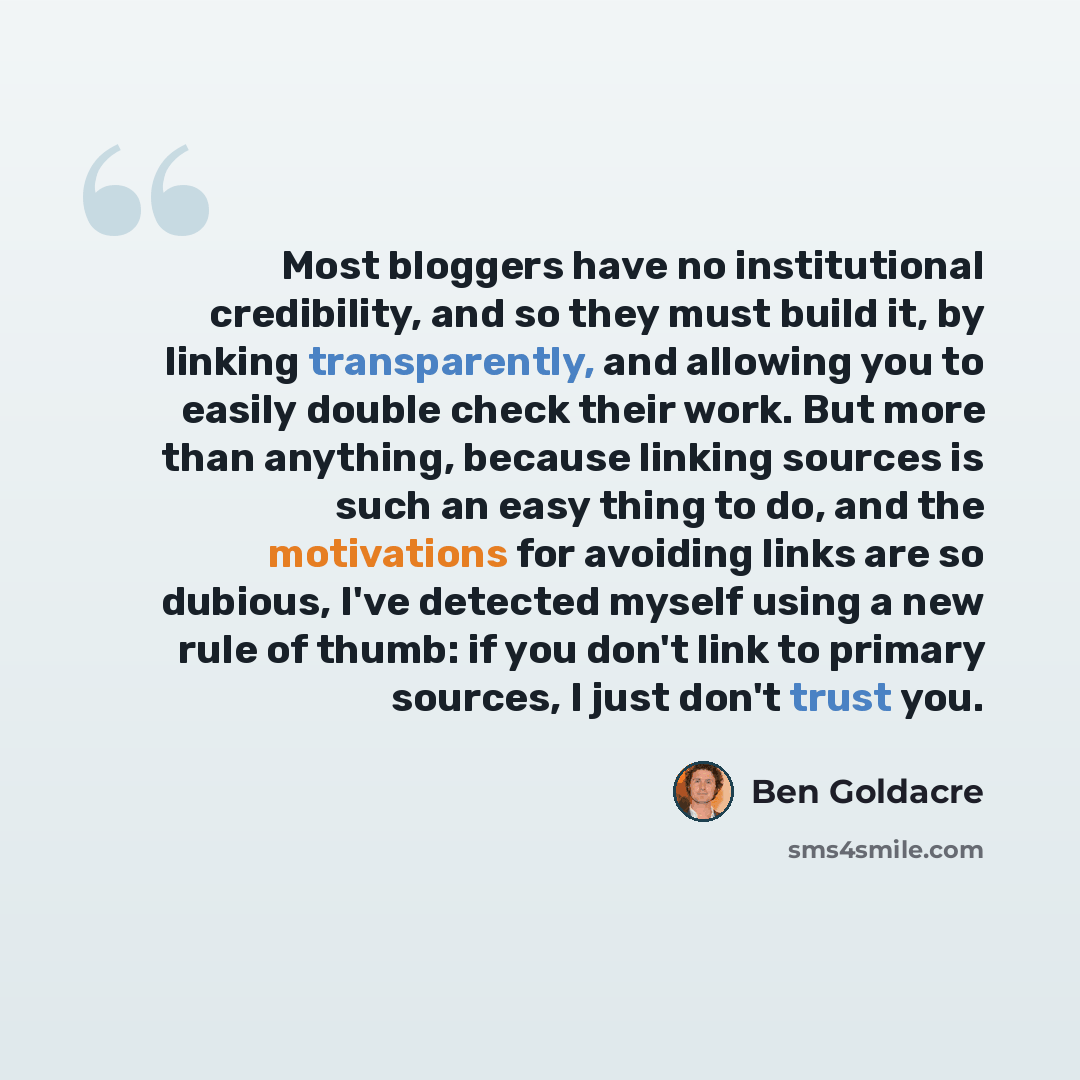 “Most bloggers have no institutional credibility, and so they must build it, by linking transparently, and allowing you to easily double check their work. But more than anything, because linking sources is such an easy thing to do, and the motivations for avoiding links are so dubious, I've…” quote by Ben Goldacre