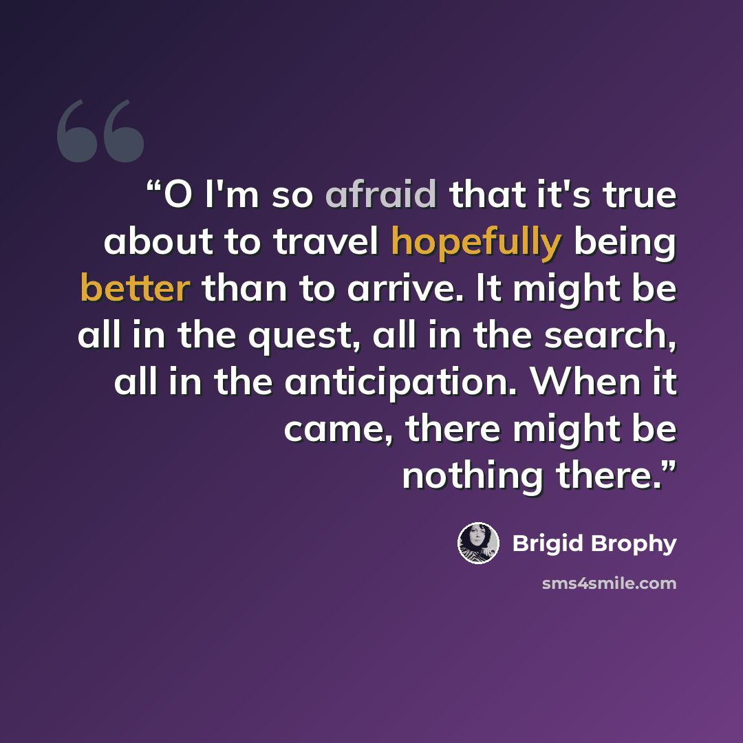 “O I'm so afraid that it's true about to travel hopefully being better than to arrive. It might be all in the quest, all in the search, all in the anticipation. When it came, there might be nothing there.” quote by Brigid Brophy
