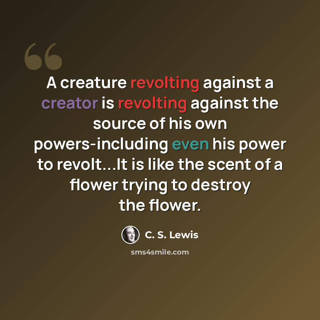 “A creature revolting against a creator is revolting against the source of his own powers-including even his power to revolt...It is like the scent of a flower trying to destroy the flower.” quote by C. S. Lewis