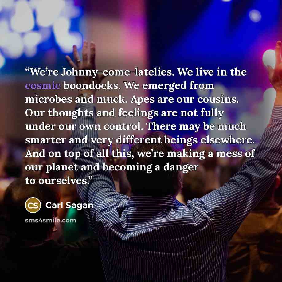 “We’re Johnny-come-latelies. We live in the cosmic boondocks. We emerged from microbes and muck. Apes are our cousins. Our thoughts and feelings are not fully under our own control. There may be much smarter and very different beings elsewhere. And on top of all this, we’re making a mess of our…” quote by Carl Sagan