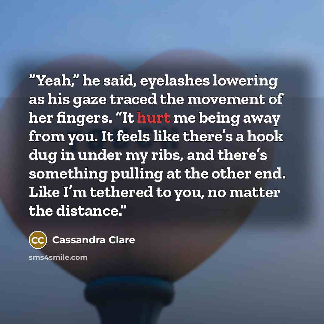 “Yeah,” he said, eyelashes lowering as his gaze traced the movement of her fingers. “It hurt me being away from you. It feels like there’s a hook dug in under my ribs, and there’s something pulling at the other end. Like I’m tethered to you, no matter the distance.” quote by Cassandra Clare