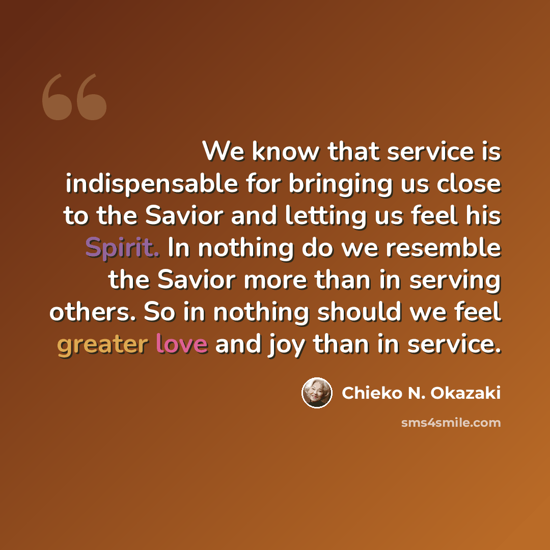 “We know that service is indispensable for bringing us close to the Savior and letting us feel his Spirit. In nothing do we resemble the Savior more than in serving others. So in nothing should we feel greater love and joy than in service.” quote by Chieko N. Okazaki