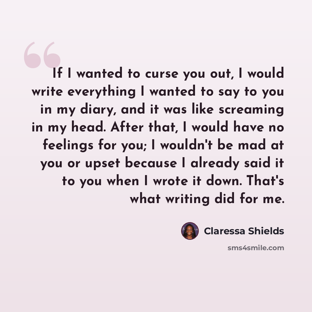 “If I wanted to curse you out, I would write everything I wanted to say to you in my diary, and it was like screaming in my head. After that, I would have no feelings for you; I wouldn't be mad at you or upset because I already said it to you when I wrote it down. That's what writing did for me.” quote by Claressa Shields