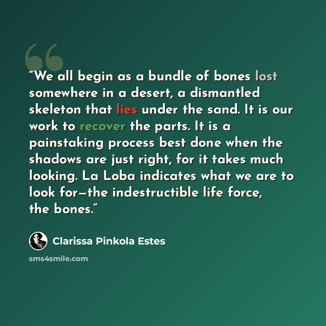 “We all begin as a bundle of bones lost somewhere in a desert, a dismantled skeleton that lies under the sand. It is our work to recover the parts. It is a painstaking process best done when the shadows are just right, for it takes much looking. La Loba indicates what we are to look for—the…” quote by Clarissa Pinkola Estés