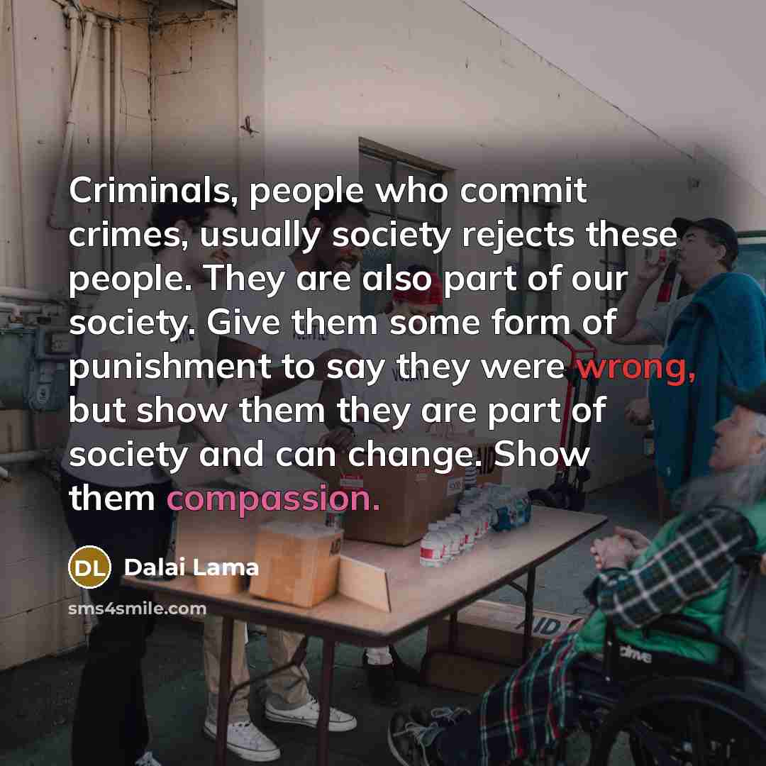 “Criminals, people who commit crimes, usually society rejects these people. They are also part of our society. Give them some form of punishment to say they were wrong, but show them they are part of society and can change. Show them compassion.” quote by Dalai Lama