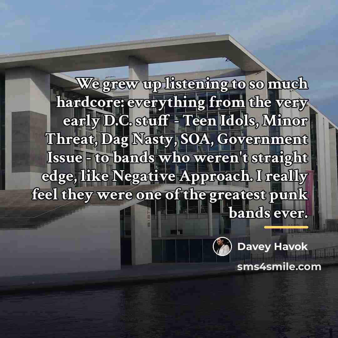 “We grew up listening to so much hardcore: everything from the very early D.C. stuff - Teen Idols, Minor Threat, Dag Nasty, SOA, Government Issue - to bands who weren't straight edge, like Negative Approach. I really feel they were one of the greatest punk bands ever.” quote by Davey Havok