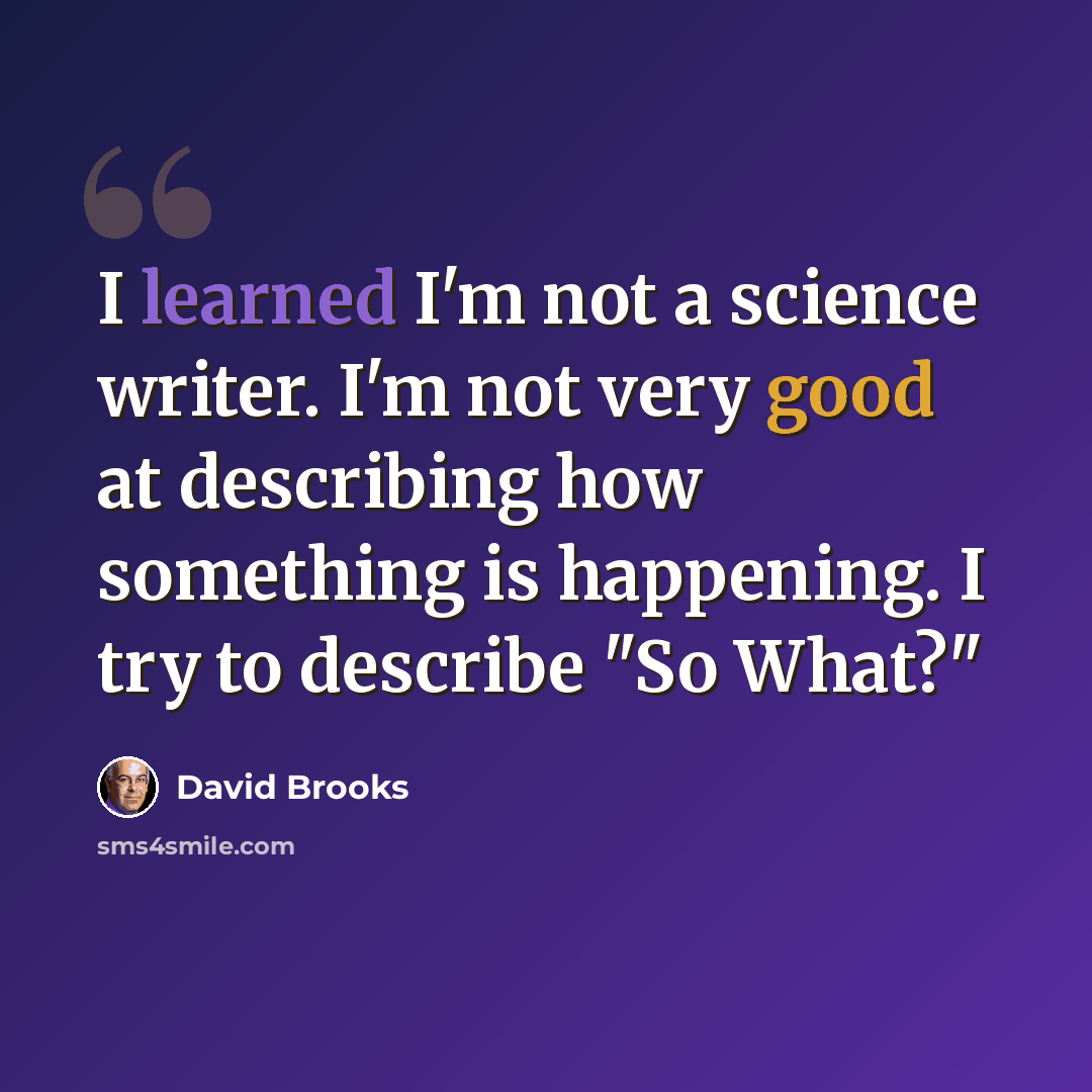 “I learned I'm not a science writer. I'm not very good at describing how something is happening. I try to describe "So What?"” quote by David Brooks
