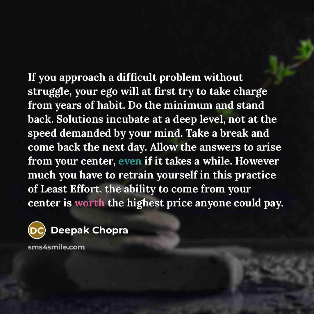 “If you approach a difficult problem without struggle, your ego will at first try to take charge from years of habit. Do the minimum and stand back. Solutions incubate at a deep level, not at the speed demanded by your mind. Take a break and come back the next day. Allow the answers to arise from…” quote by Deepak Chopra