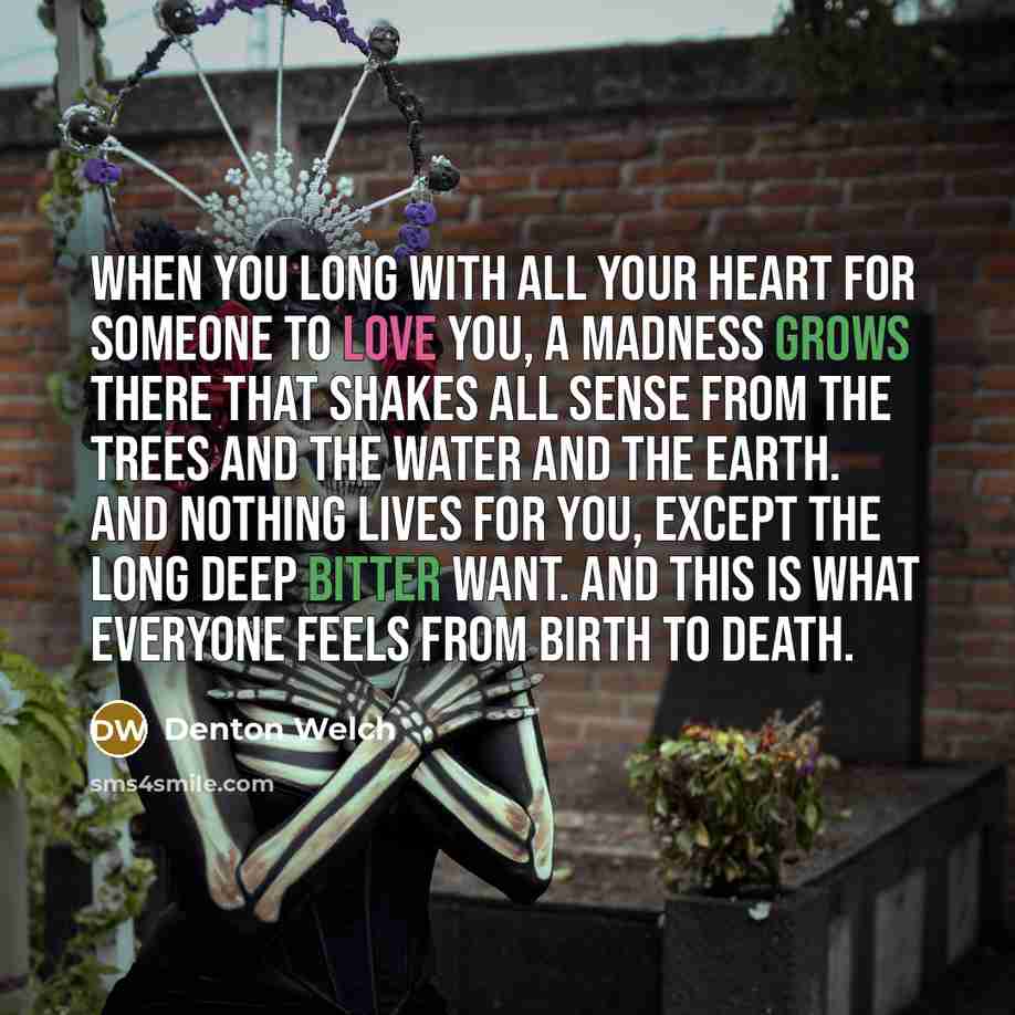 “When you long with all your heart for someone to love you, a madness grows there that shakes all sense from the trees and the water and the earth. And nothing lives for you, except the long deep bitter want. And this is what everyone feels from birth to death.” quote by Denton Welch