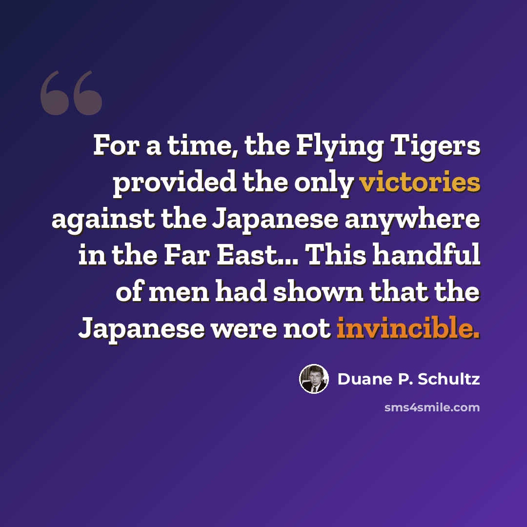 “For a time, the Flying Tigers provided the only victories against the Japanese anywhere in the Far East... This handful of men had shown that the Japanese were not invincible.” quote by Duane P. Schultz