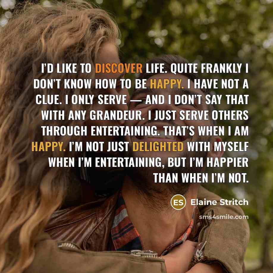 “I’d like to discover life. Quite frankly I don’t know how to be happy. I have not a clue. I only serve — and I don’t say that with any grandeur. I just serve others through entertaining. That’s when I am happy. I’m not just delighted with myself when I’m entertaining, but I’m happier than when I’m…” quote by Elaine Stritch