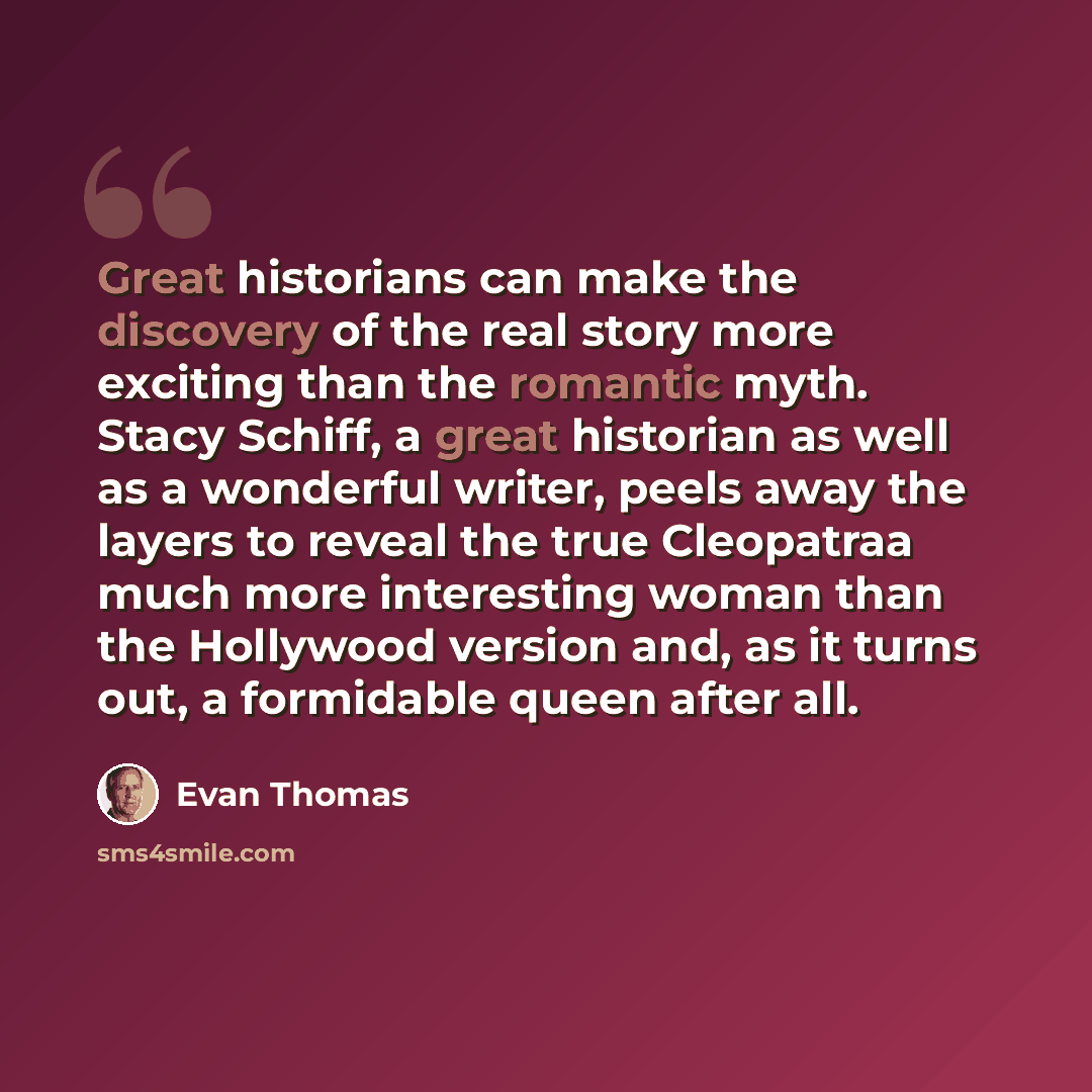“Great historians can make the discovery of the real story more exciting than the romantic myth. Stacy Schiff, a great historian as well as a wonderful writer, peels away the layers to reveal the true Cleopatraa much more interesting woman than the Hollywood version and, as it turns out, a…” quote by Evan Thomas