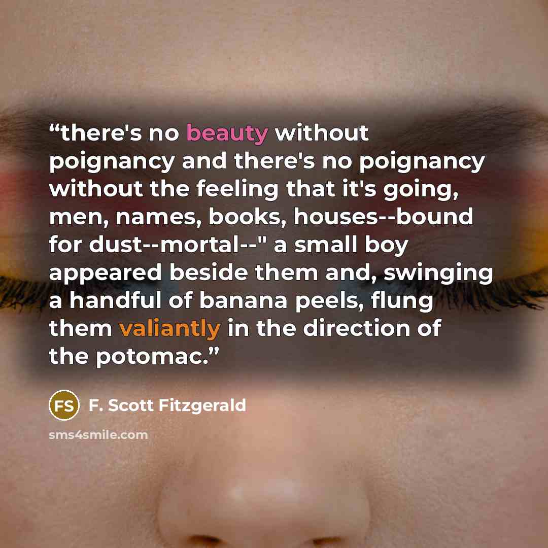 “there's no beauty without poignancy and there's no poignancy without the feeling that it's going, men, names, books, houses--bound for dust--mortal--" a small boy appeared beside them and, swinging a handful of banana peels, flung them valiantly in the direction of the potomac.” quote by F. Scott Fitzgerald