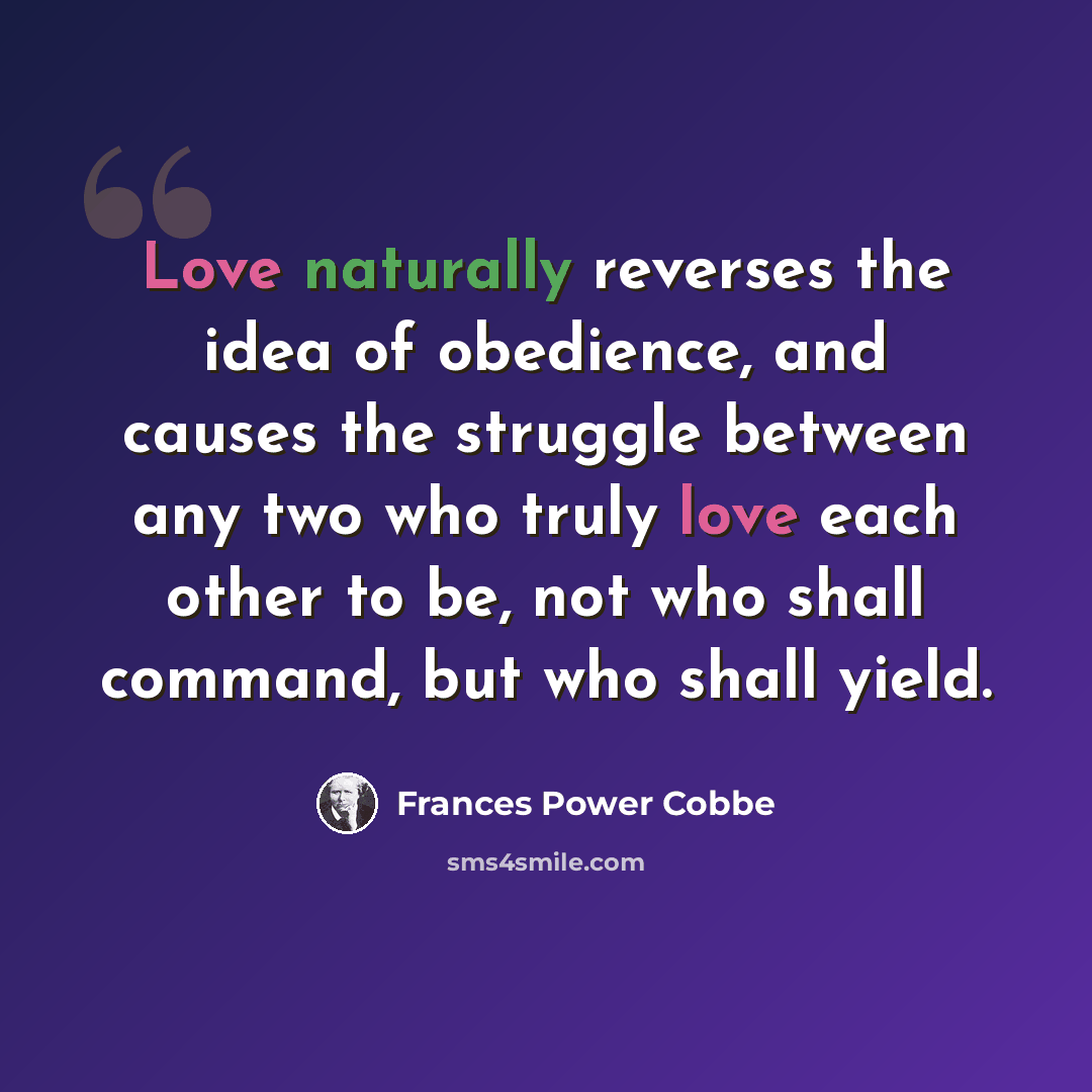 “Love naturally reverses the idea of obedience, and causes the struggle between any two who truly love each other to be, not who shall command, but who shall yield.” quote by Frances Power Cobbe