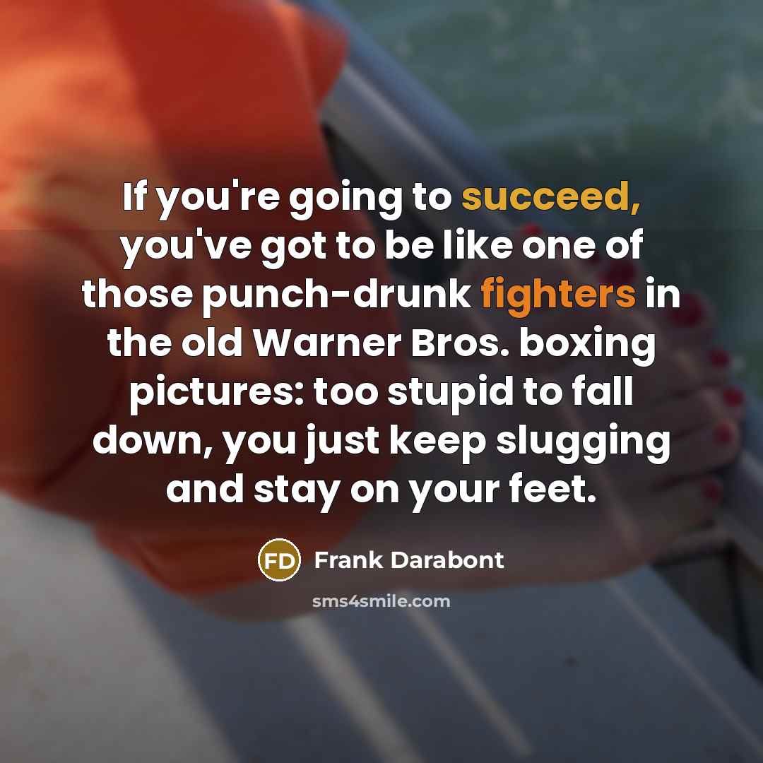 “If you're going to succeed, you've got to be like one of those punch-drunk fighters in the old Warner Bros. boxing pictures: too stupid to fall down, you just keep slugging and stay on your feet.” quote by Frank Darabont