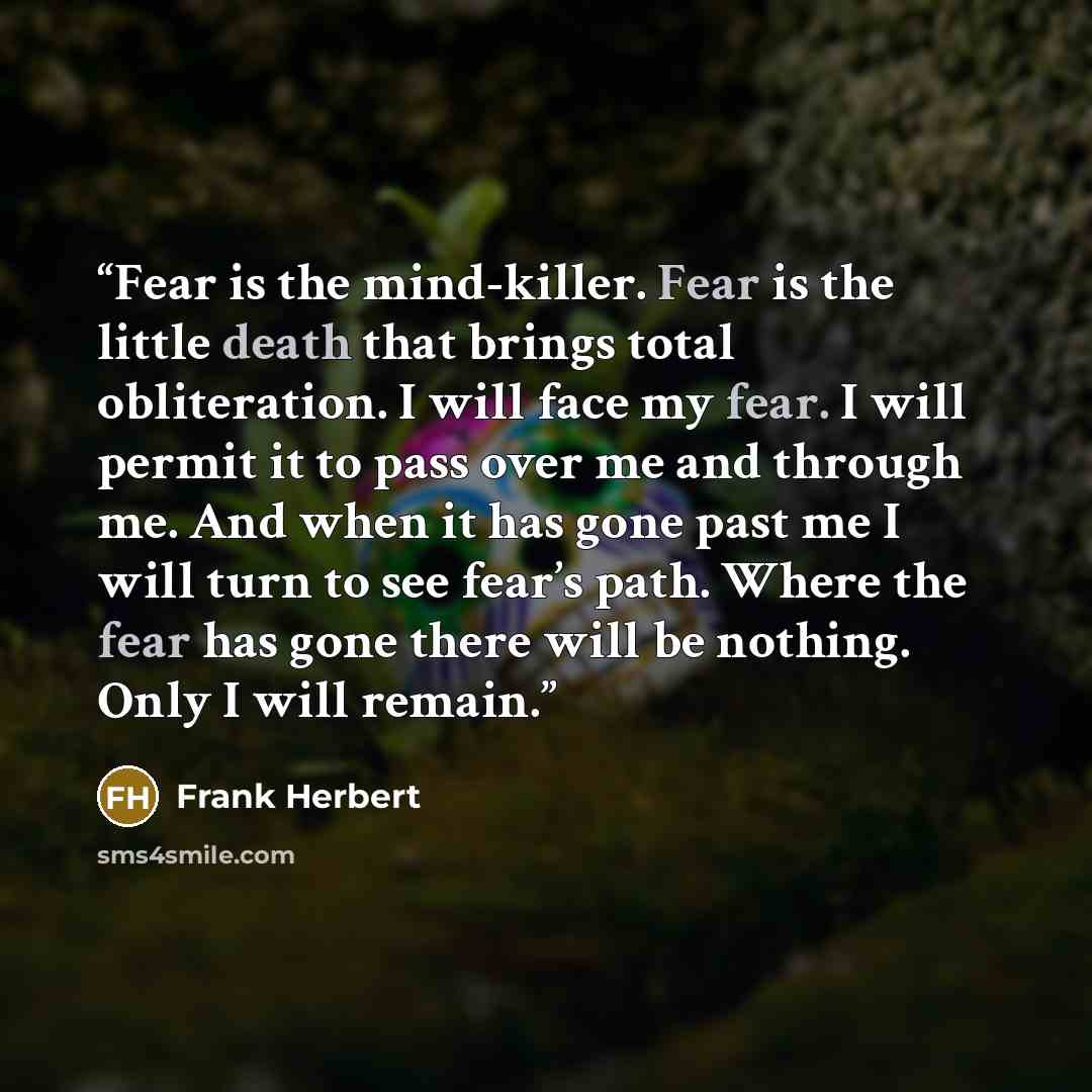 “Fear is the mind-killer. Fear is the little death that brings total obliteration. I will face my fear. I will permit it to pass over me and through me. And when it has gone past me I will turn to see fear’s path. Where the fear has gone there will be nothing. Only I will remain.” quote by Frank Herbert