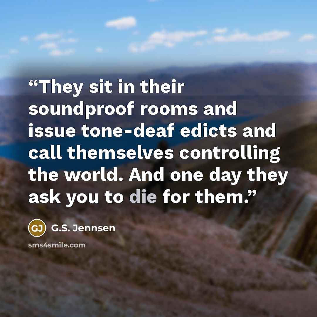 “They sit in their soundproof rooms and issue tone-deaf edicts and call themselves controlling the world. And one day they ask you to die for them.” quote by G.S. Jennsen