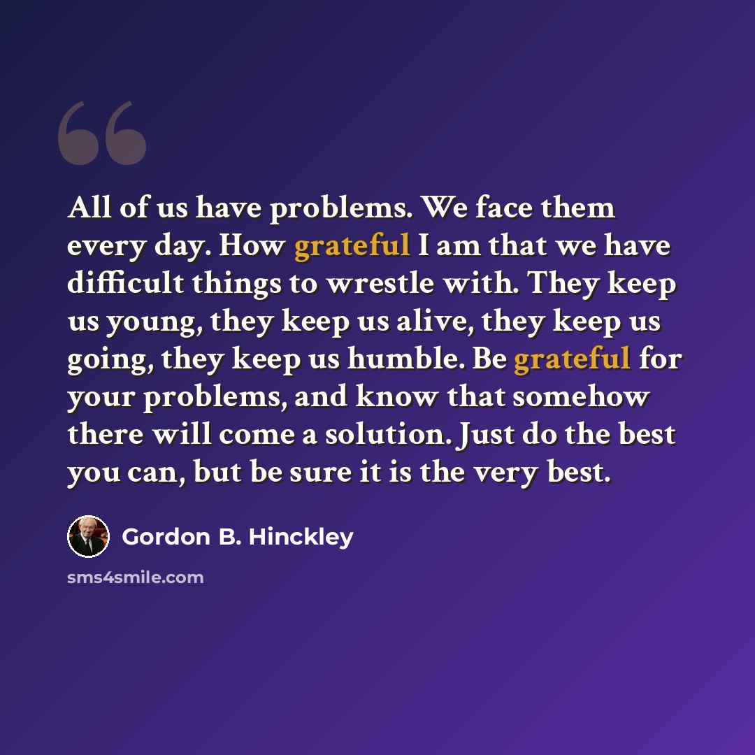 “All of us have problems. We face them every day. How grateful I am that we have difficult things to wrestle with. They keep us young, they keep us alive, they keep us going, they keep us humble. Be grateful for your problems, and know that somehow there will come a solution. Just do the best you…” quote by Gordon B. Hinckley