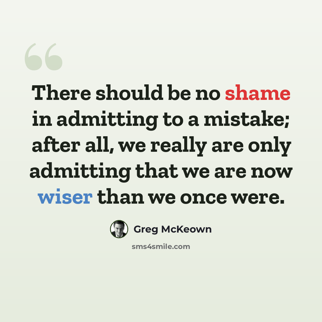 “There should be no shame in admitting to a mistake; after all, we really are only admitting that we are now wiser than we once were.” quote by Greg McKeown