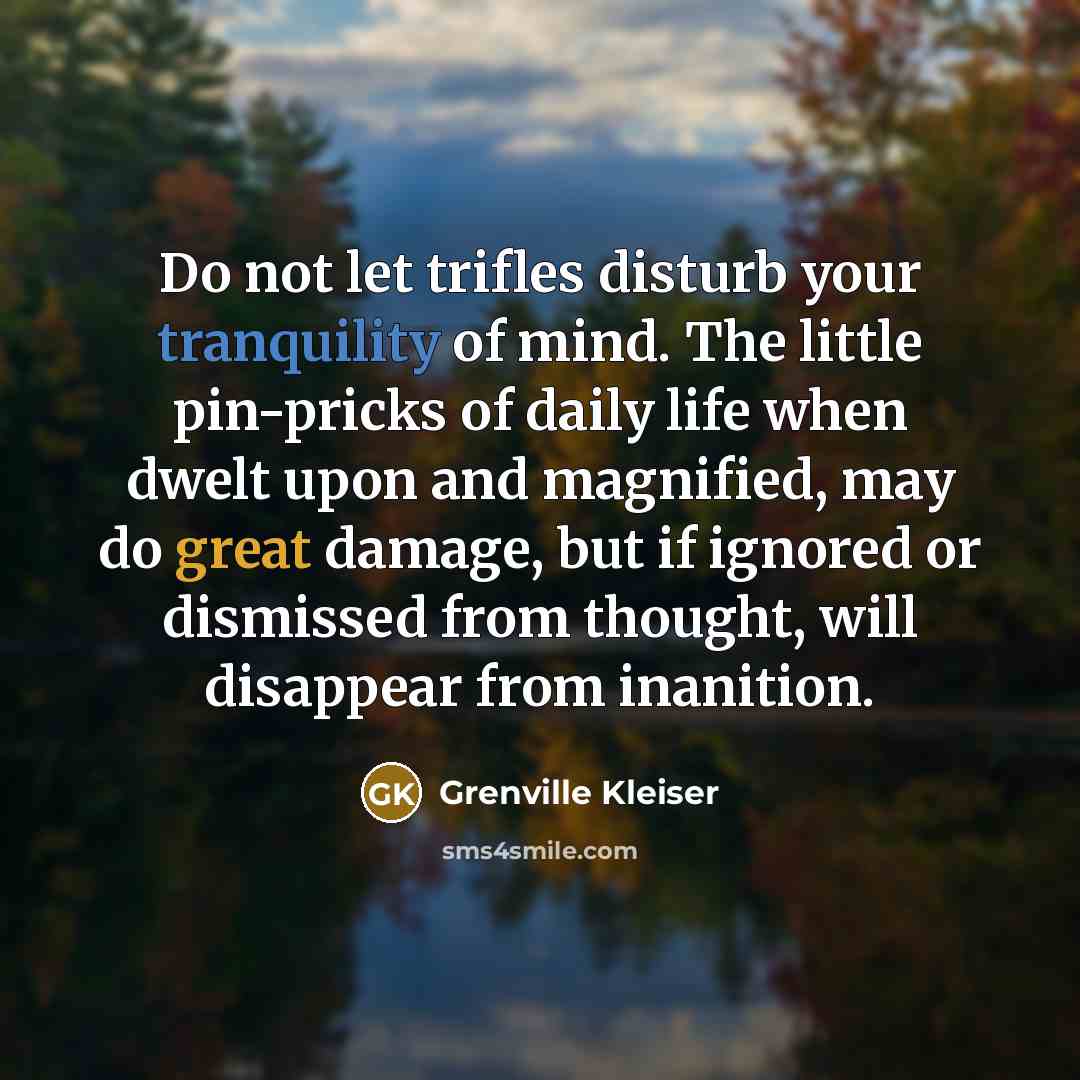 “Do not let trifles disturb your tranquility of mind. The little pin-pricks of daily life when dwelt upon and magnified, may do great damage, but if ignored or dismissed from thought, will disappear from inanition.” quote by Grenville Kleiser