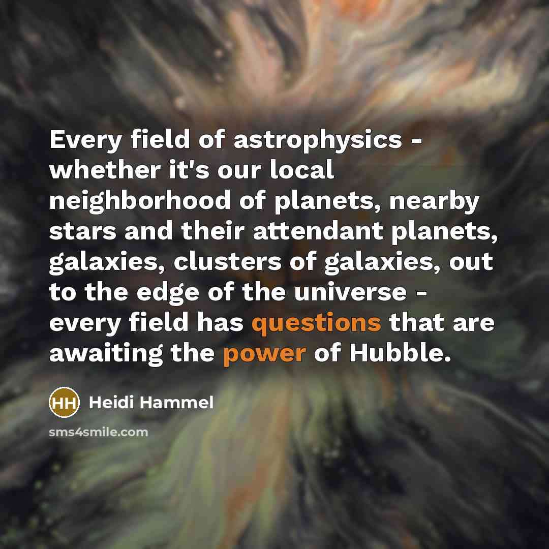 “Every field of astrophysics - whether it's our local neighborhood of planets, nearby stars and their attendant planets, galaxies, clusters of galaxies, out to the edge of the universe - every field has questions that are awaiting the power of Hubble.” quote by Heidi Hammel