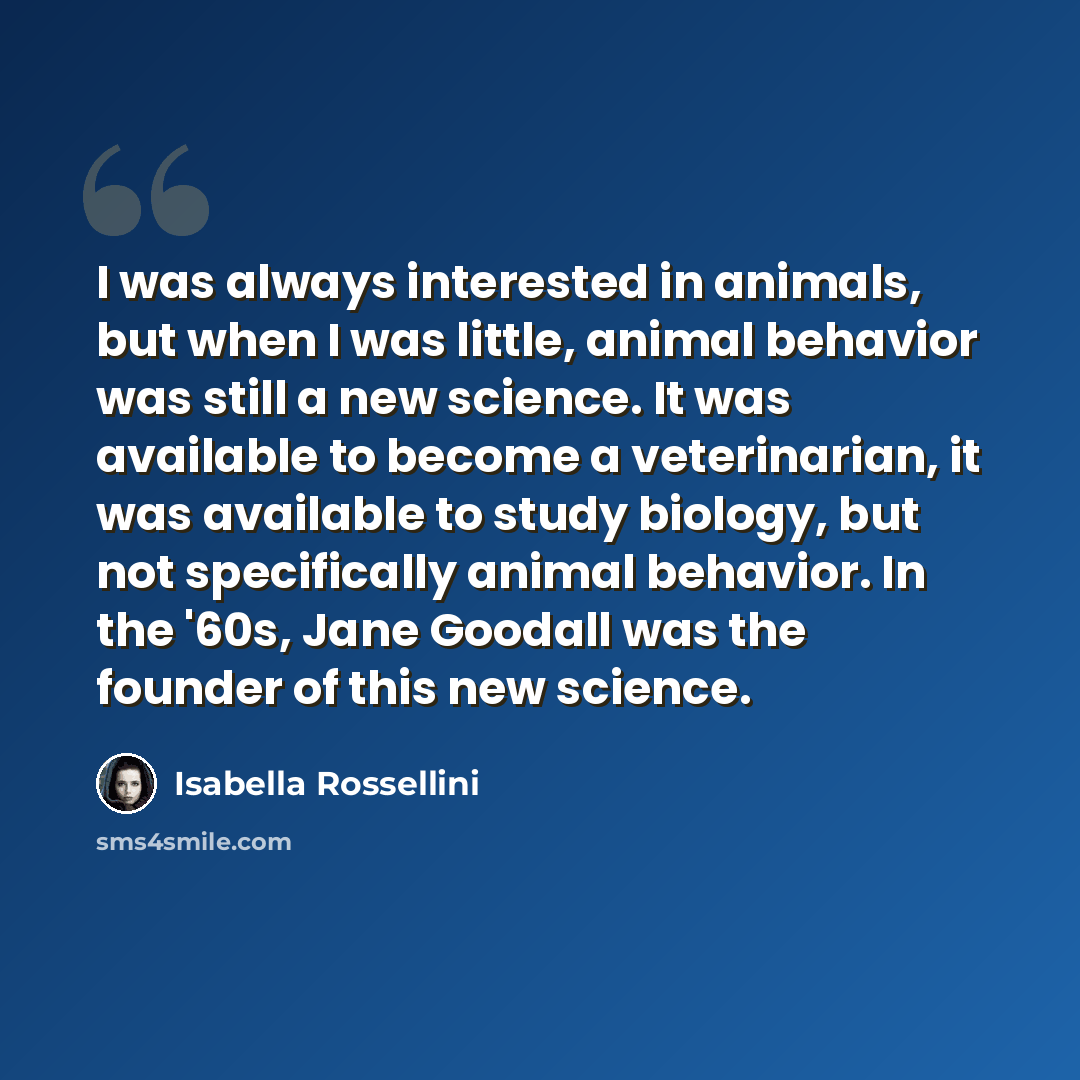 “I was always interested in animals, but when I was little, animal behavior was still a new science. It was available to become a veterinarian, it was available to study biology, but not specifically animal behavior. In the '60s, Jane Goodall was the founder of this new science.” quote by Isabella Rossellini