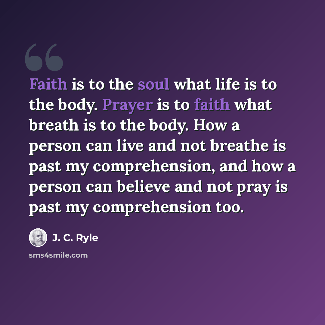 “Faith is to the soul what life is to the body. Prayer is to faith what breath is to the body. How a person can live and not breathe is past my comprehension, and how a person can believe and not pray is past my comprehension too.” quote by J. C. Ryle