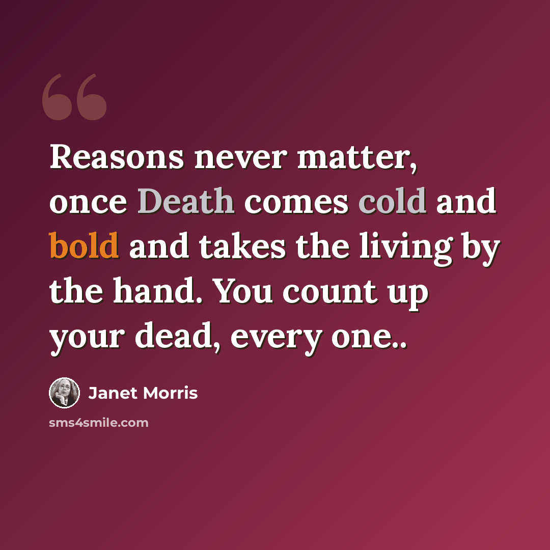“Reasons never matter, once Death comes cold and bold and takes the living by the hand. You count up your dead, every one..” quote by Janet Morris