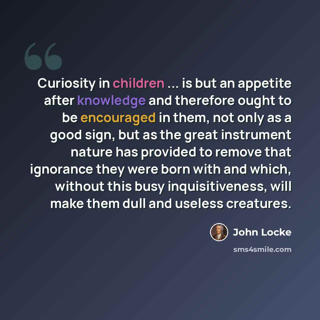 “Curiosity in children ... is but an appetite after knowledge and therefore ought to be encouraged in them, not only as a good sign, but as the great instrument nature has provided to remove that ignorance they were born with and which, without this busy inquisitiveness, will make them dull and…” quote by John Locke