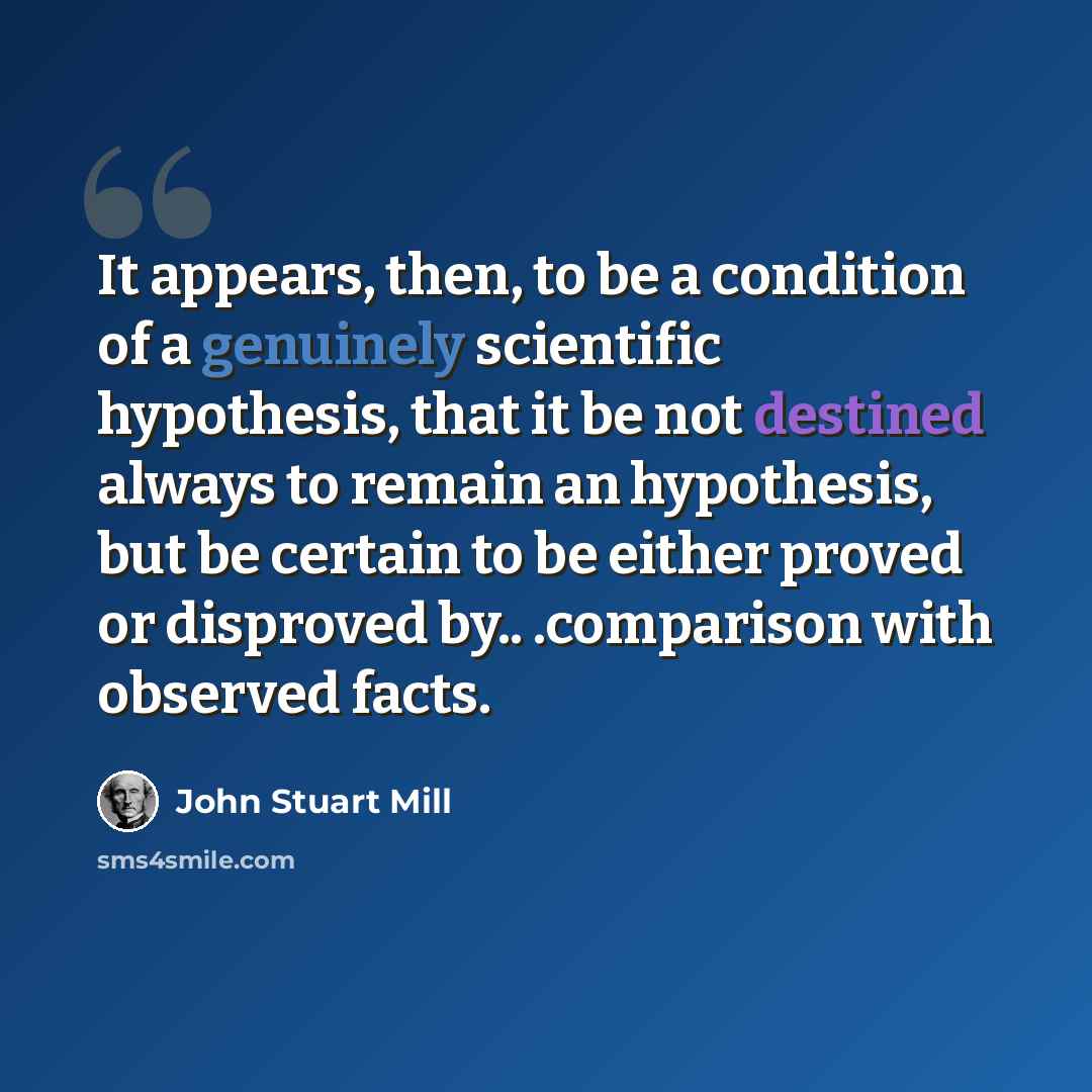 “It appears, then, to be a condition of a genuinely scientific hypothesis, that it be not destined always to remain an hypothesis, but be certain to be either proved or disproved by.. .comparison with observed facts.” quote by John Stuart Mill