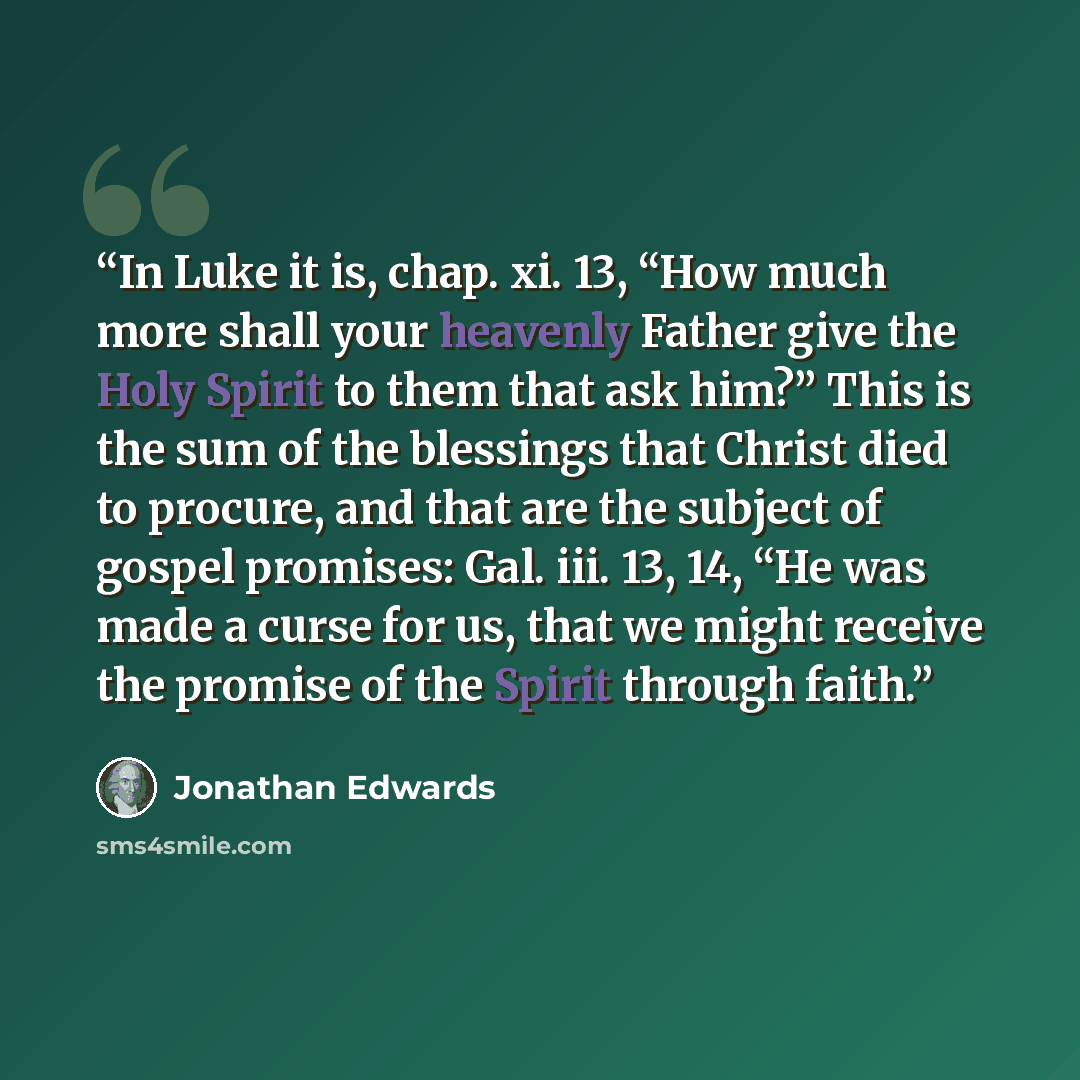 “In Luke it is, chap. xi. 13, “How much more shall your heavenly Father give the Holy Spirit to them that ask him?” This is the sum of the blessings that Christ died to procure, and that are the subject of gospel promises: Gal. iii. 13, 14, “He was made a curse for us, that we might receive the…” quote by Jonathan Edwards