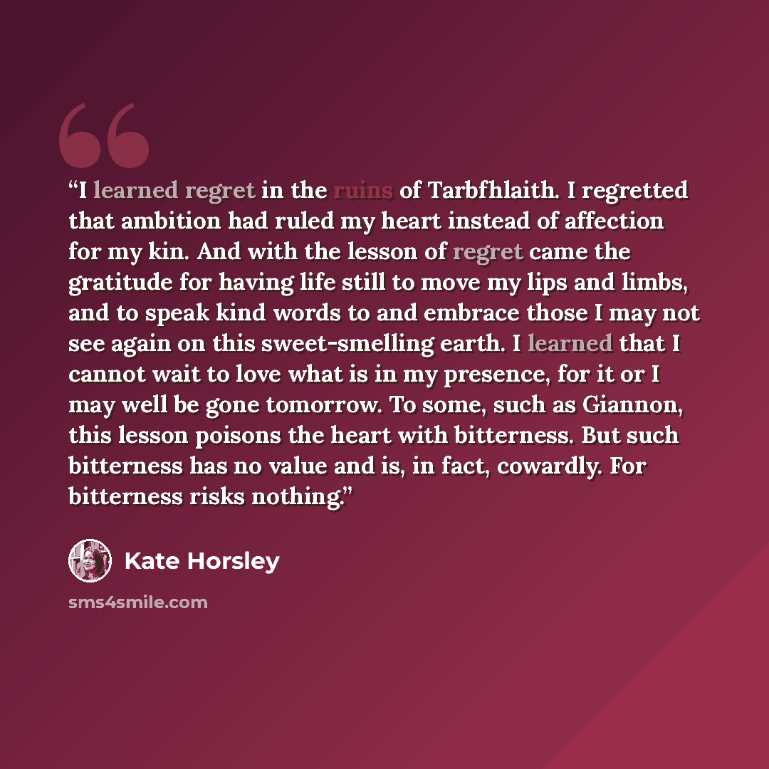 “I learned regret in the ruins of Tarbfhlaith. I regretted that ambition had ruled my heart instead of affection for my kin. And with the lesson of regret came the gratitude for having life still to move my lips and limbs, and to speak kind words to and embrace those I may not see again on this…” quote by Kate Horsley