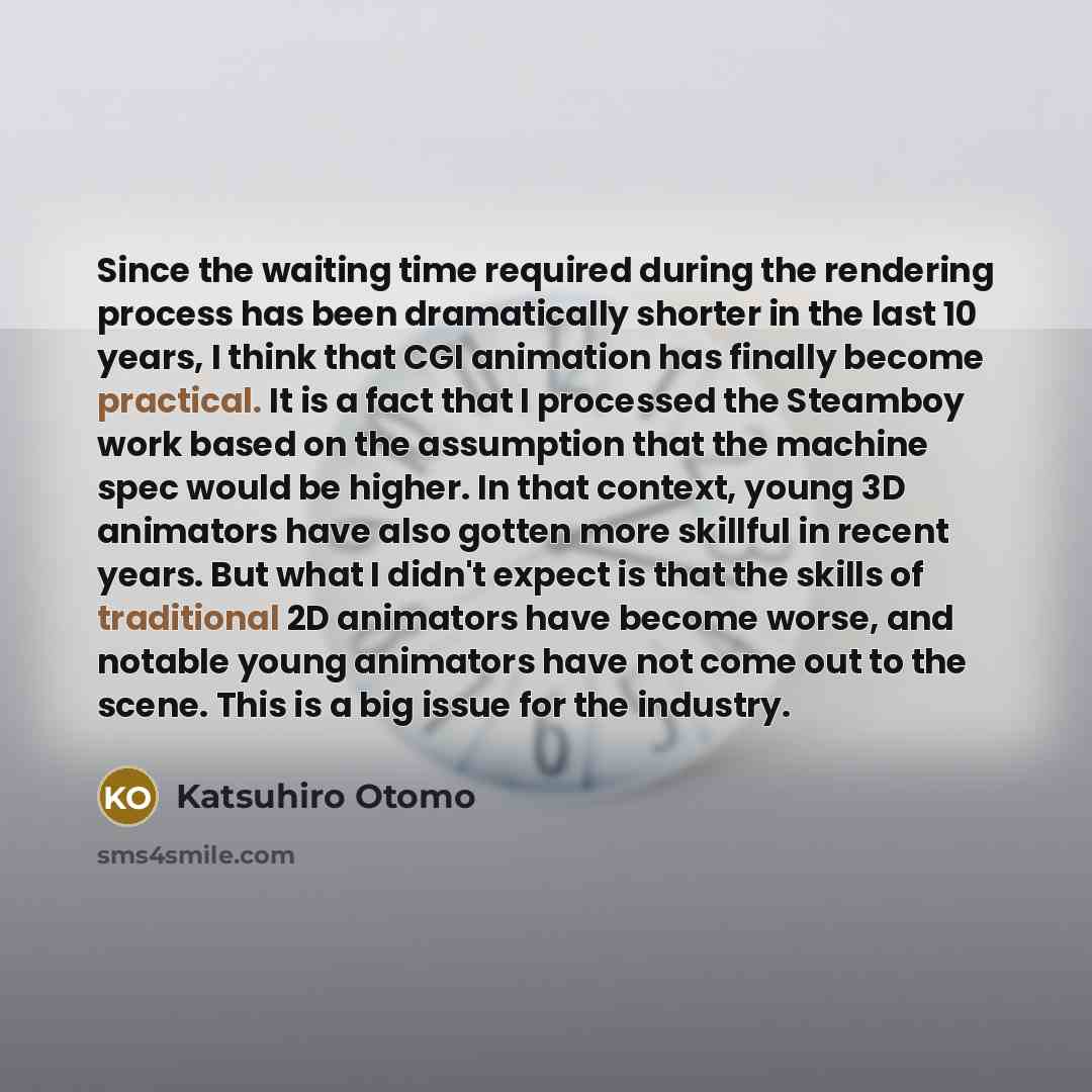 “Since the waiting time required during the rendering process has been dramatically shorter in the last 10 years, I think that CGI animation has finally become practical. It is a fact that I processed the Steamboy work based on the assumption that the machine spec would be higher. In that context…” quote by Katsuhiro Otomo
