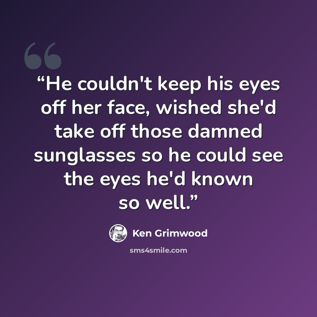 “He couldn't keep his eyes off her face, wished she'd take off those damned sunglasses so he could see the eyes he'd known so well.” quote by Ken Grimwood