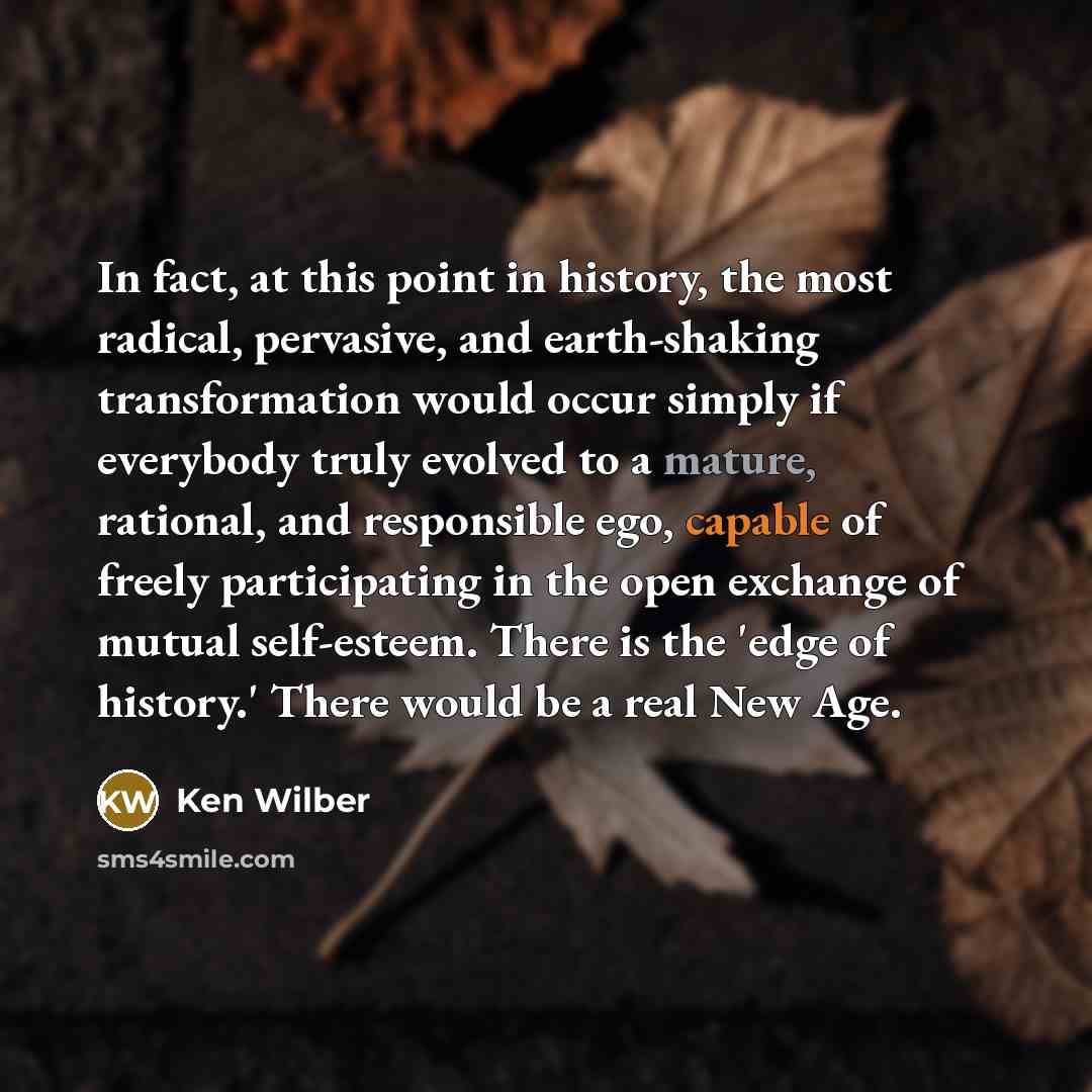 “In fact, at this point in history, the most radical, pervasive, and earth-shaking transformation would occur simply if everybody truly evolved to a mature, rational, and responsible ego, capable of freely participating in the open exchange of mutual self-esteem. There is the 'edge of history.'…” quote by Ken Wilber