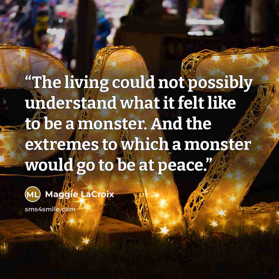 “The living could not possibly understand what it felt like to be a monster. And the extremes to which a monster would go to be at peace.” quote by Maggie LaCroix