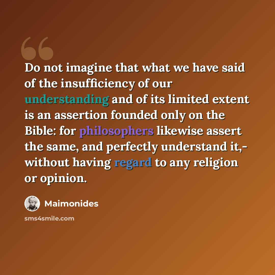 “Do not imagine that what we have said of the insufficiency of our understanding and of its limited extent is an assertion founded only on the Bible: for philosophers likewise assert the same, and perfectly understand it,- without having regard to any religion or opinion.” quote by Maimonides