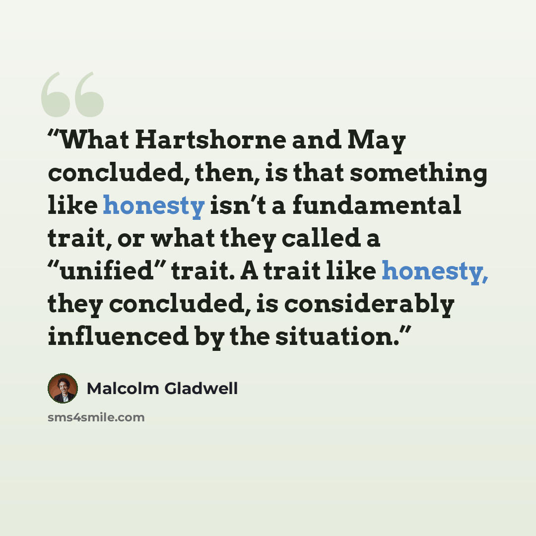 “What Hartshorne and May concluded, then, is that something like honesty isn’t a fundamental trait, or what they called a “unified” trait. A trait like honesty, they concluded, is considerably influenced by the situation.” quote by Malcolm Gladwell