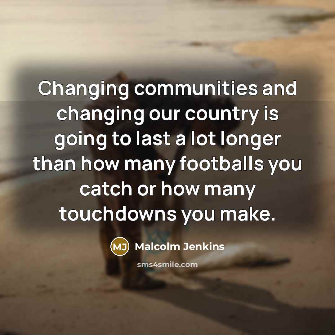 “Changing communities and changing our country is going to last a lot longer than how many footballs you catch or how many touchdowns you make.” quote by Malcolm Jenkins