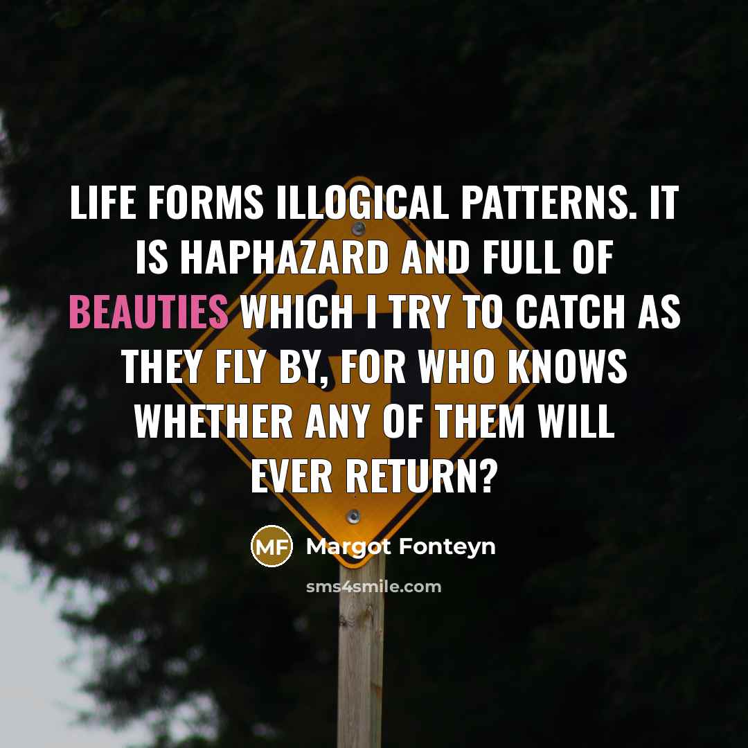 “Life forms illogical patterns. It is haphazard and full of beauties which I try to catch as they fly by, for who knows whether any of them will ever return?” quote by Margot Fonteyn