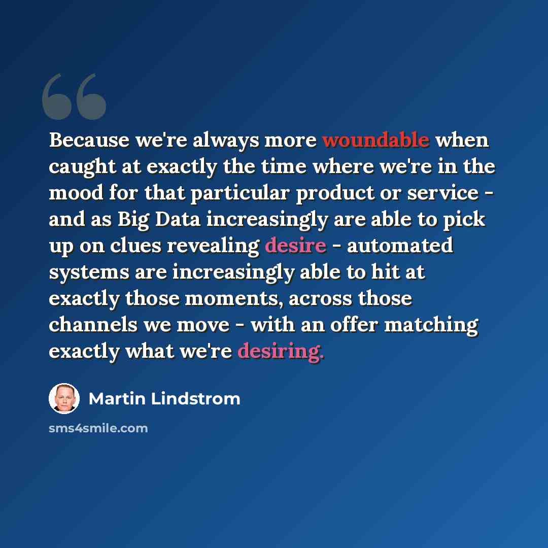 “Because we're always more woundable when caught at exactly the time where we're in the mood for that particular product or service - and as Big Data increasingly are able to pick up on clues revealing desire - automated systems are increasingly able to hit at exactly those moments, across those…” quote by Martin Lindstrom