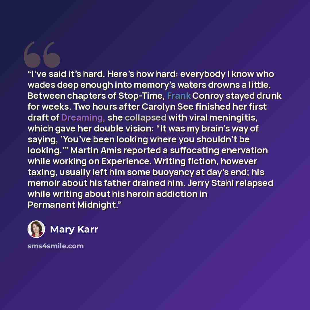 “I’ve said it’s hard. Here’s how hard: everybody I know who wades deep enough into memory’s waters drowns a little. Between chapters of Stop-Time, Frank Conroy stayed drunk for weeks. Two hours after Carolyn See finished her first draft of Dreaming, she collapsed with viral meningitis, which gave…” quote by Mary Karr