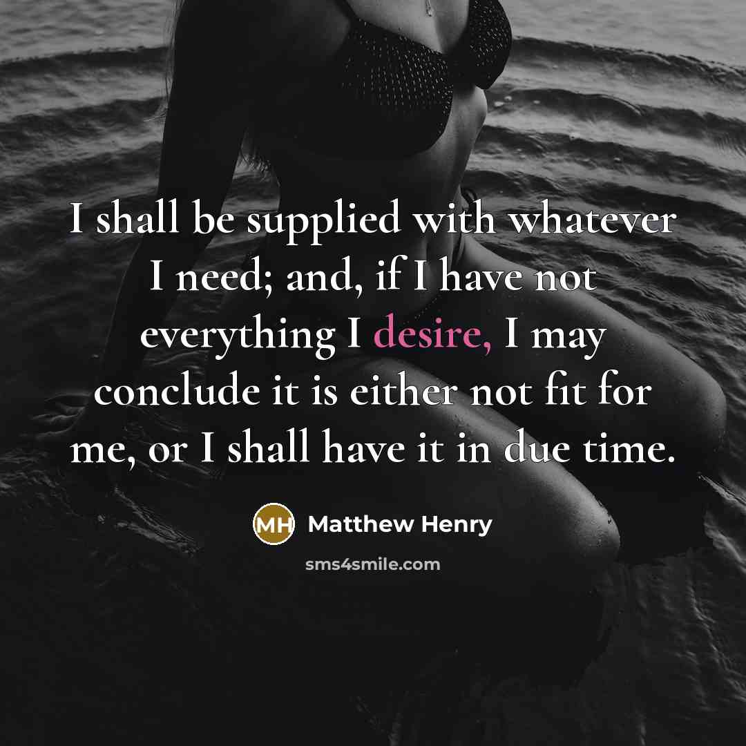 “I shall be supplied with whatever I need; and, if I have not everything I desire, I may conclude it is either not fit for me, or I shall have it in due time.” quote by Matthew Henry