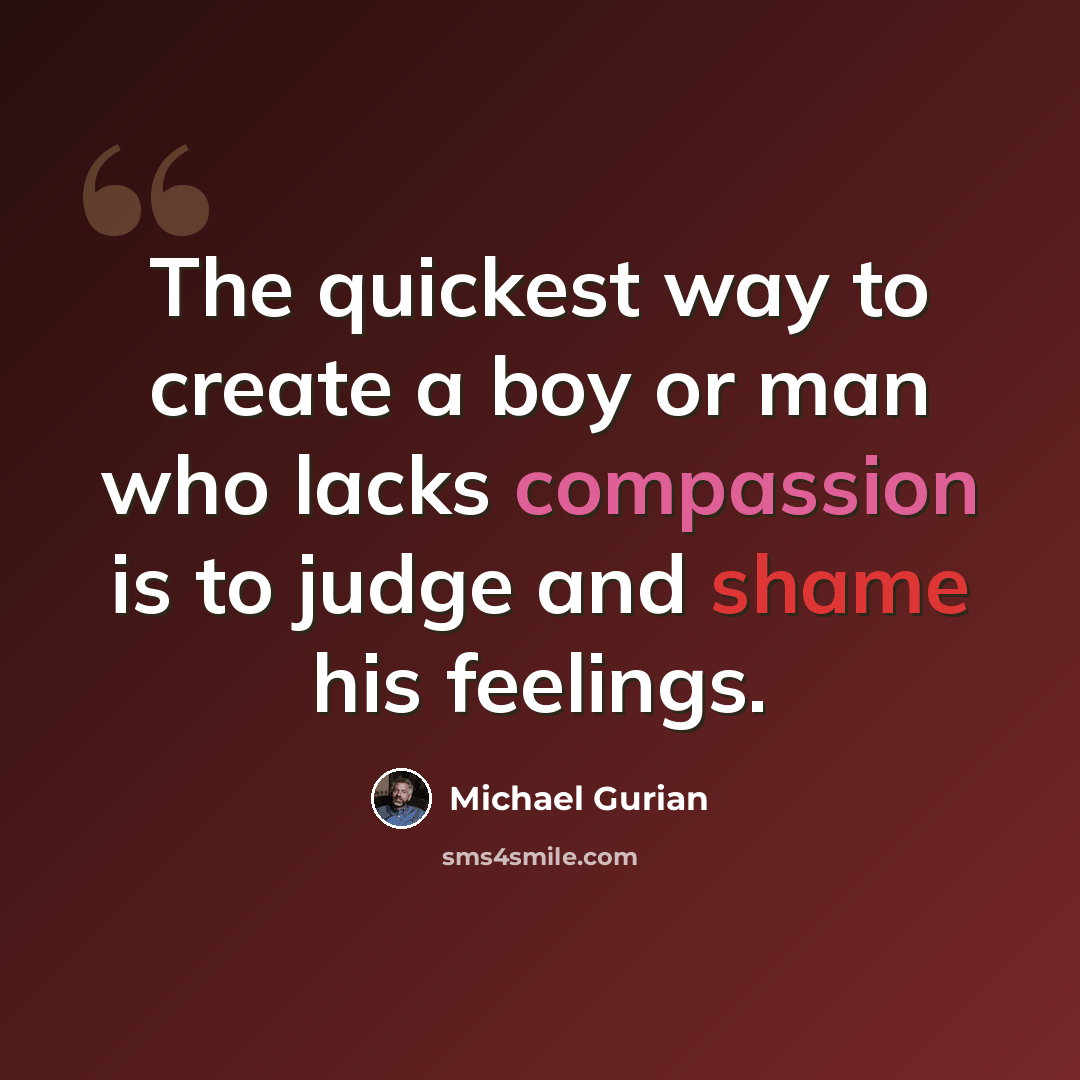 “The quickest way to create a boy or man who lacks compassion is to judge and shame his feelings.” quote by Michael Gurian