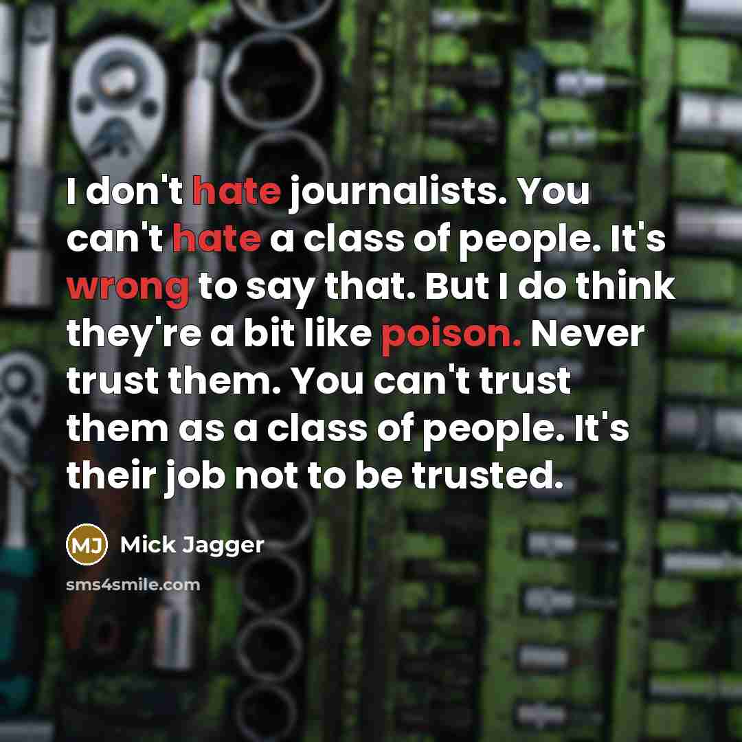 “I don't hate journalists. You can't hate a class of people. It's wrong to say that. But I do think they're a bit like poison. Never trust them. You can't trust them as a class of people. It's their job not to be trusted.” quote by Mick Jagger