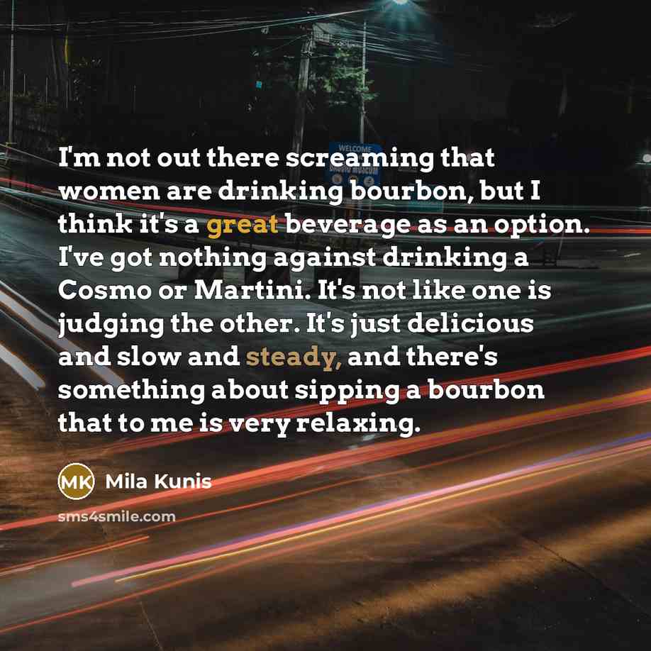 “I'm not out there screaming that women are drinking bourbon, but I think it's a great beverage as an option. I've got nothing against drinking a Cosmo or Martini. It's not like one is judging the other. It's just delicious and slow and steady, and there's something about sipping a bourbon that to…” quote by Mila Kunis