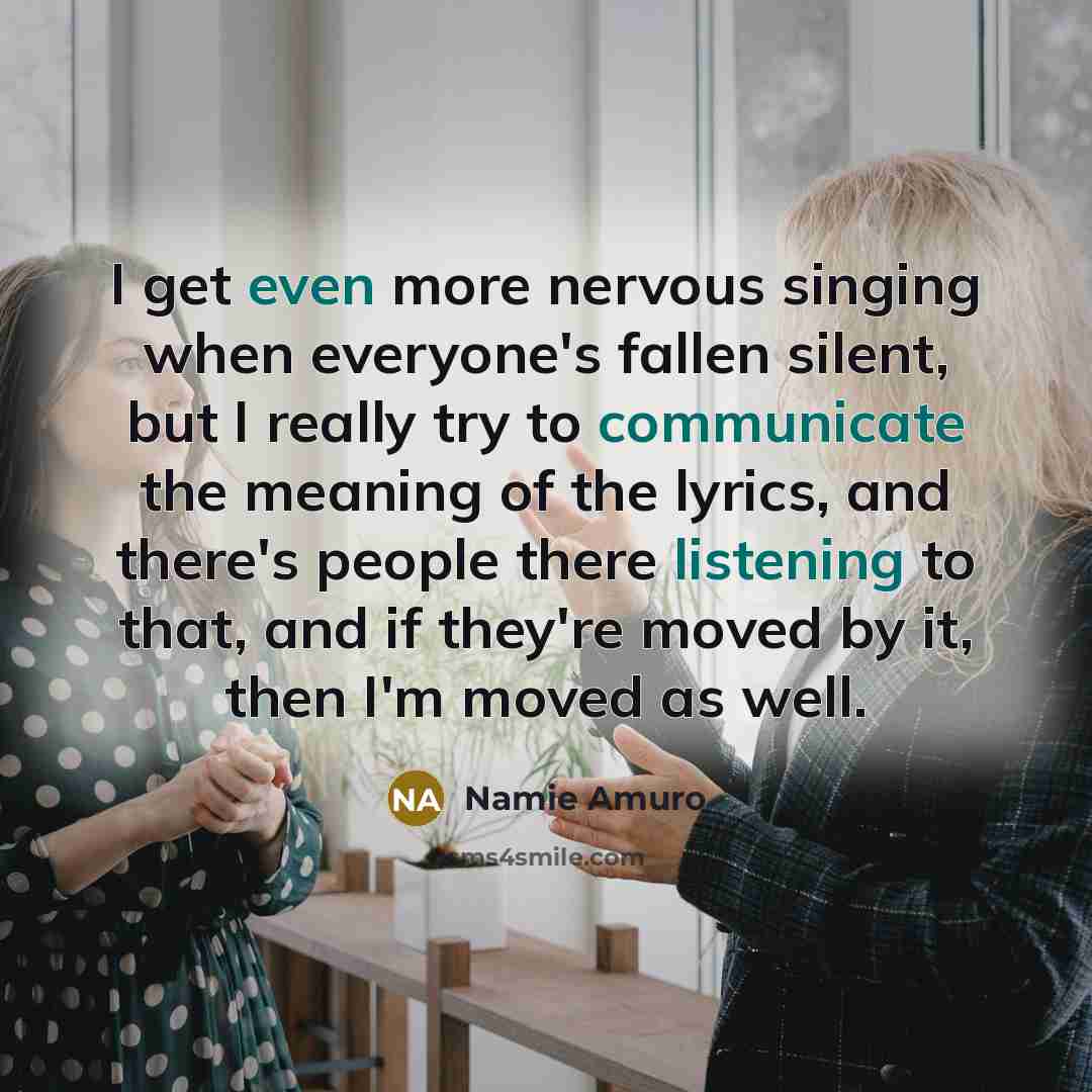 “I get even more nervous singing when everyone's fallen silent, but I really try to communicate the meaning of the lyrics, and there's people there listening to that, and if they're moved by it, then I'm moved as well.” quote by Namie Amuro