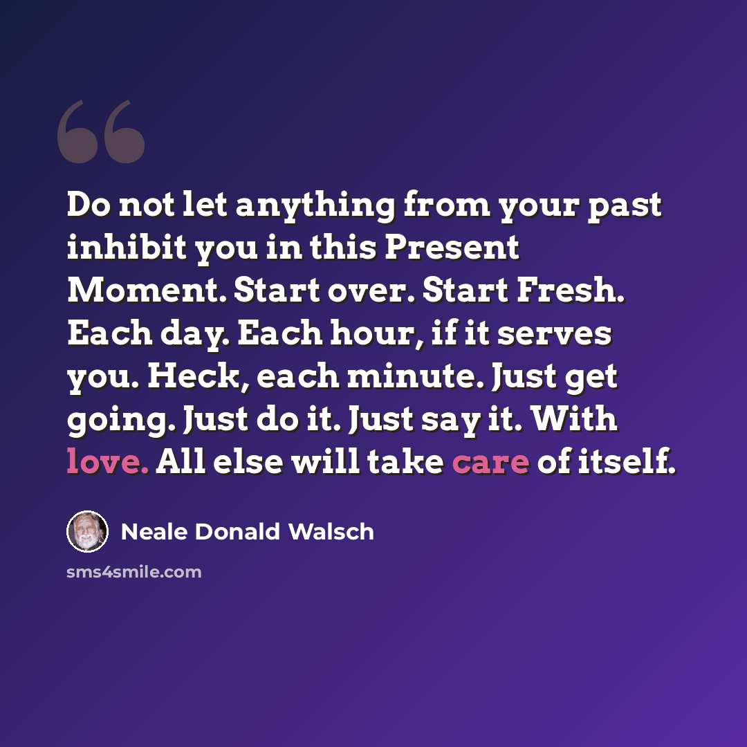 “Do not let anything from your past inhibit you in this Present Moment. Start over. Start Fresh. Each day. Each hour, if it serves you. Heck, each minute. Just get going. Just do it. Just say it. With love. All else will take care of itself.” quote by Neale Donald Walsch